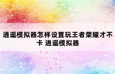 逍遥模拟器怎样设置玩王者荣耀才不卡 逍遥模拟器